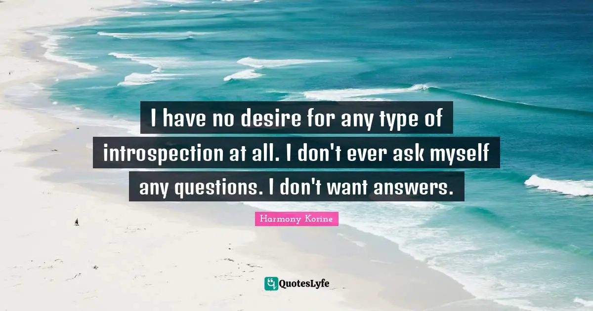 I have no desire for any type of introspection at all. I don't ever ask myself any questions. I don't want answers.