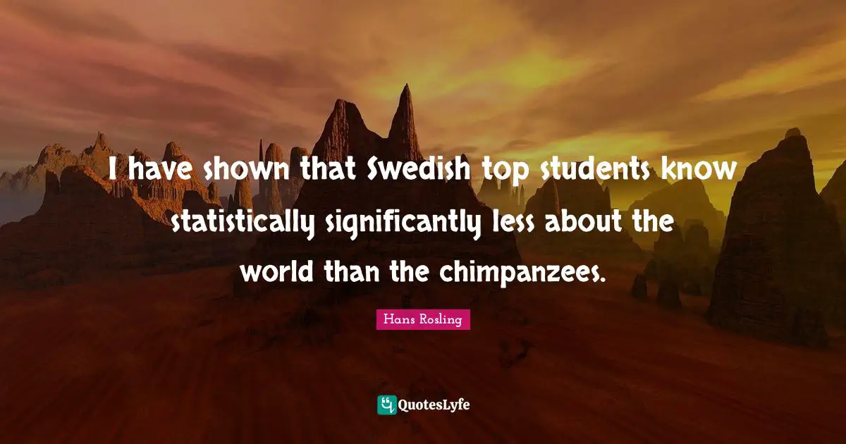 Hans Rosling Quotes: "I have shown that Swedish top students know statistically significantly less about the world than the chimpanzees."