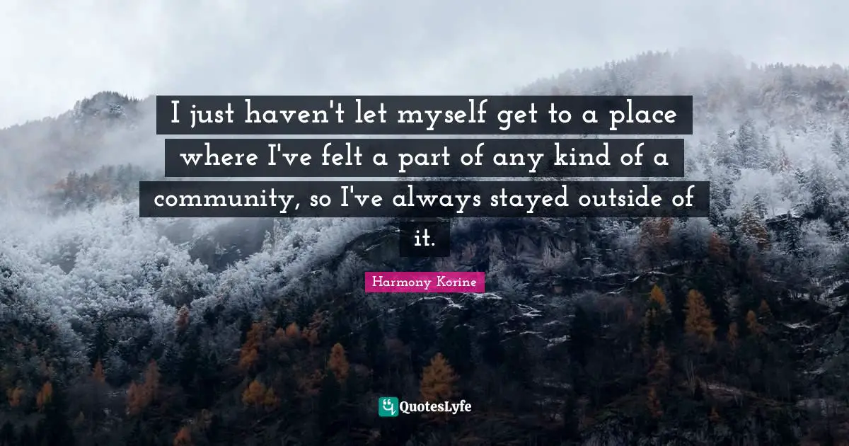 I just haven't let myself get to a place where I've felt a part of any kind of a community, so I've always stayed outside of it.
