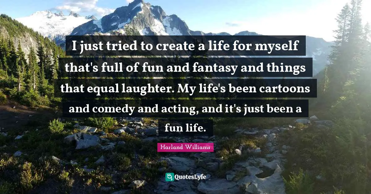Harland Williams Quotes: "I just tried to create a life for myself that's full of fun and fantasy and things that equal laughter. My life's been cartoons and comedy and acting, and it's just been a fun life."