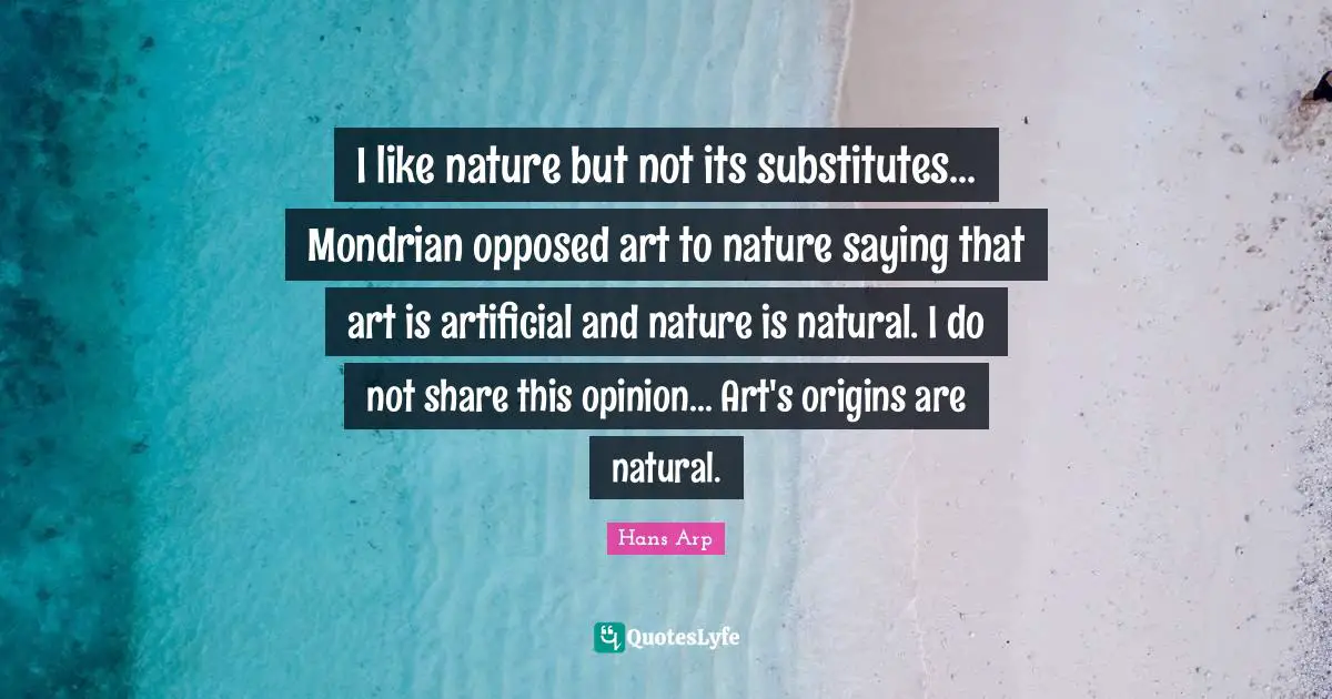 I like nature but not its substitutes... Mondrian opposed art to nature saying that art is artificial and nature is natural. I do not share this opinion... Art's origins are natural.