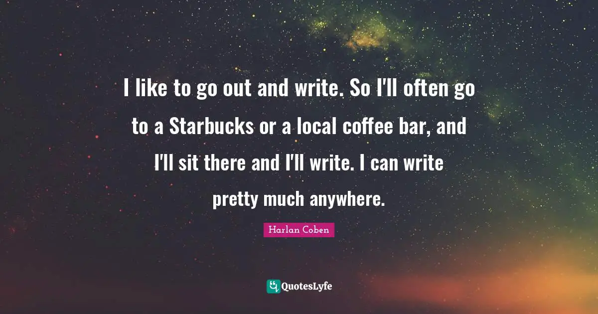 I like to go out and write. So I'll often go to a Starbucks or a local coffee bar, and I'll sit there and I'll write. I can write pretty much anywhere.