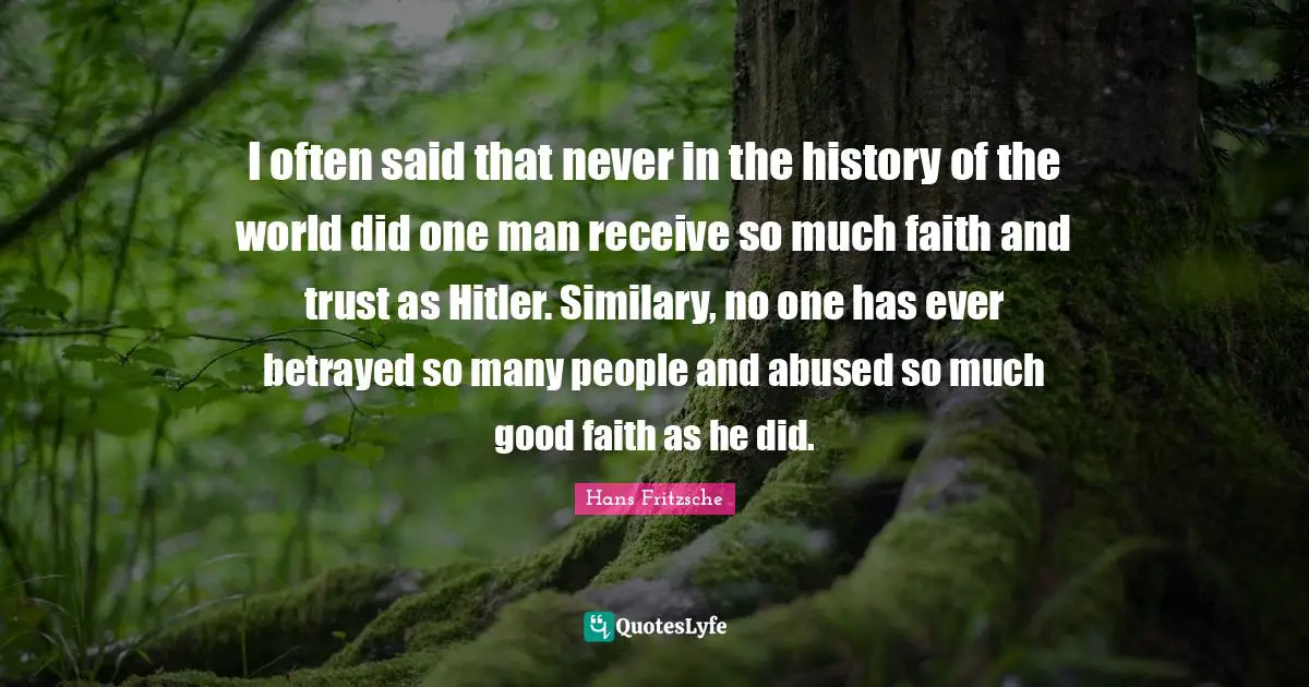 I often said that never in the history of the world did one man receive so much faith and trust as Hitler. Similary, no one has ever betrayed so many people and abused so much good faith as he did.