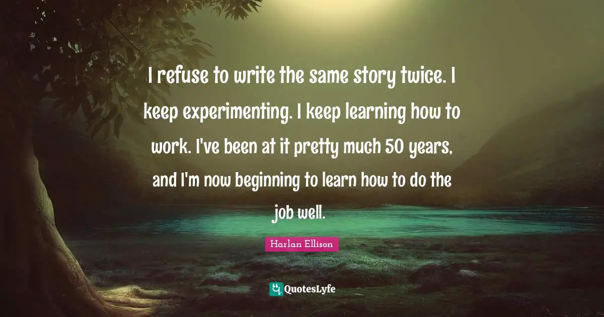 I refuse to write the same story twice. I keep experimenting. I keep learning how to work. I've been at it pretty much 50 years, and I'm now beginning to learn how to do the job well.