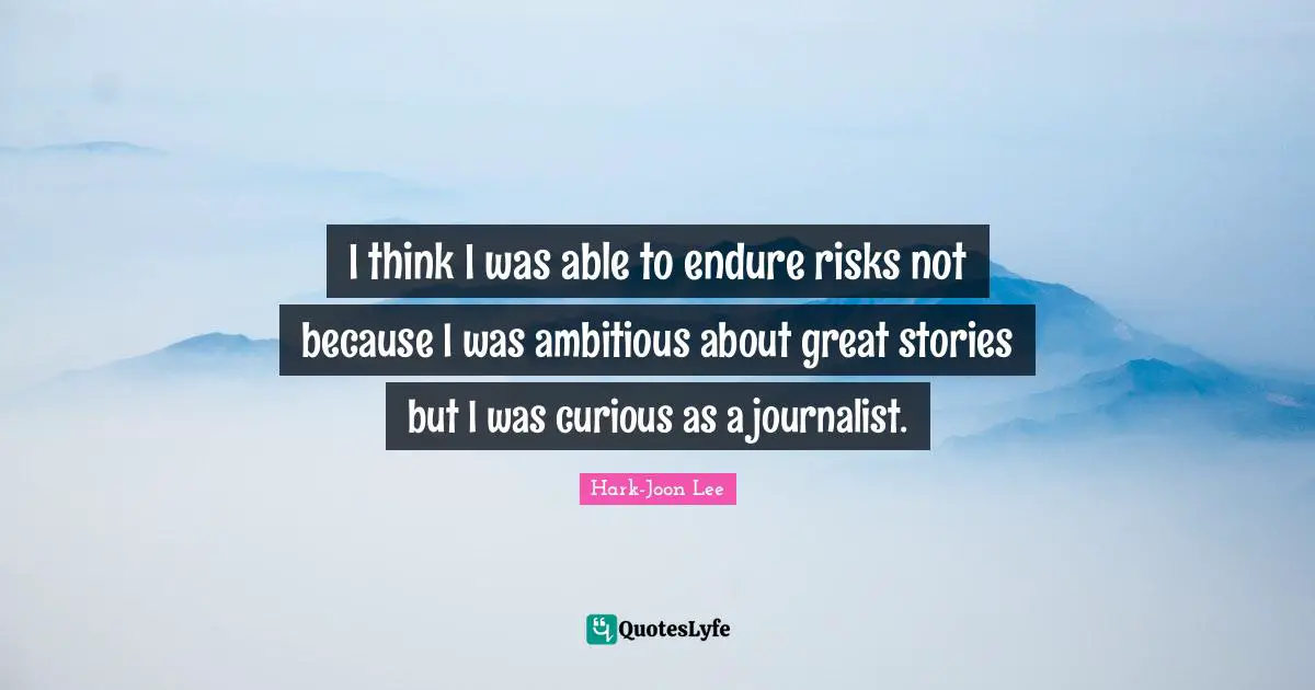 I think I was able to endure risks not because I was ambitious about great stories but I was curious as a journalist.