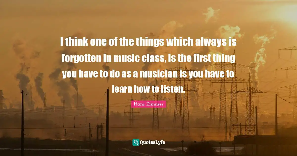 Musician Quotes: "I think one of the things which always is forgotten in music class, is the first thing you have to do as a musician is you have to learn how to listen."
