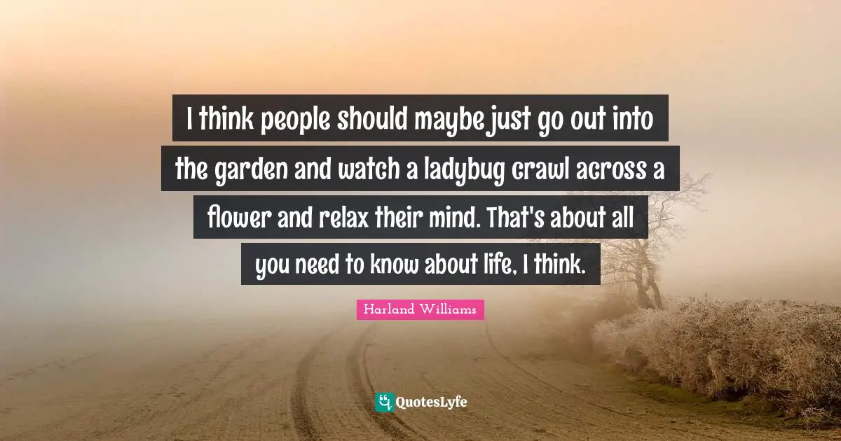 Harland Williams Quotes: "I think people should maybe just go out into the garden and watch a ladybug crawl across a flower and relax their mind. That's about all you need to know about life, I think."