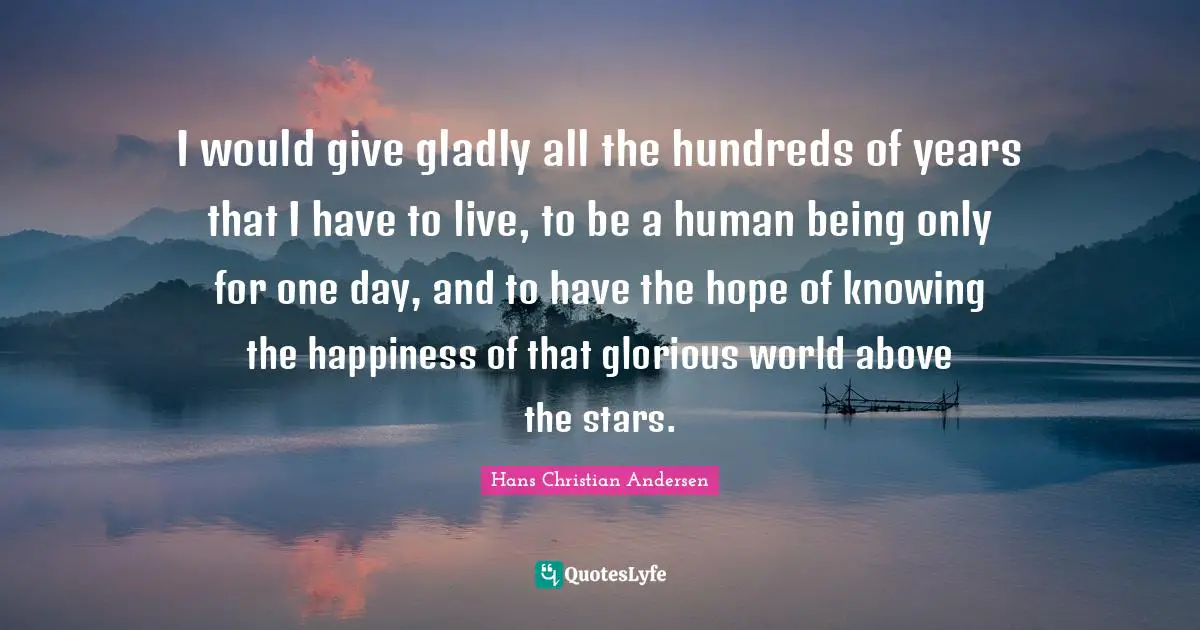 I would give gladly all the hundreds of years that I have to live, to be a human being only for one day, and to have the hope of knowing the happiness of that glorious world above the stars.