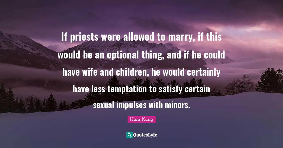 If priests were allowed to marry, if this would be an optional thing, and if he could have wife and children, he would certainly have less temptation to satisfy certain sexual impulses with minors.