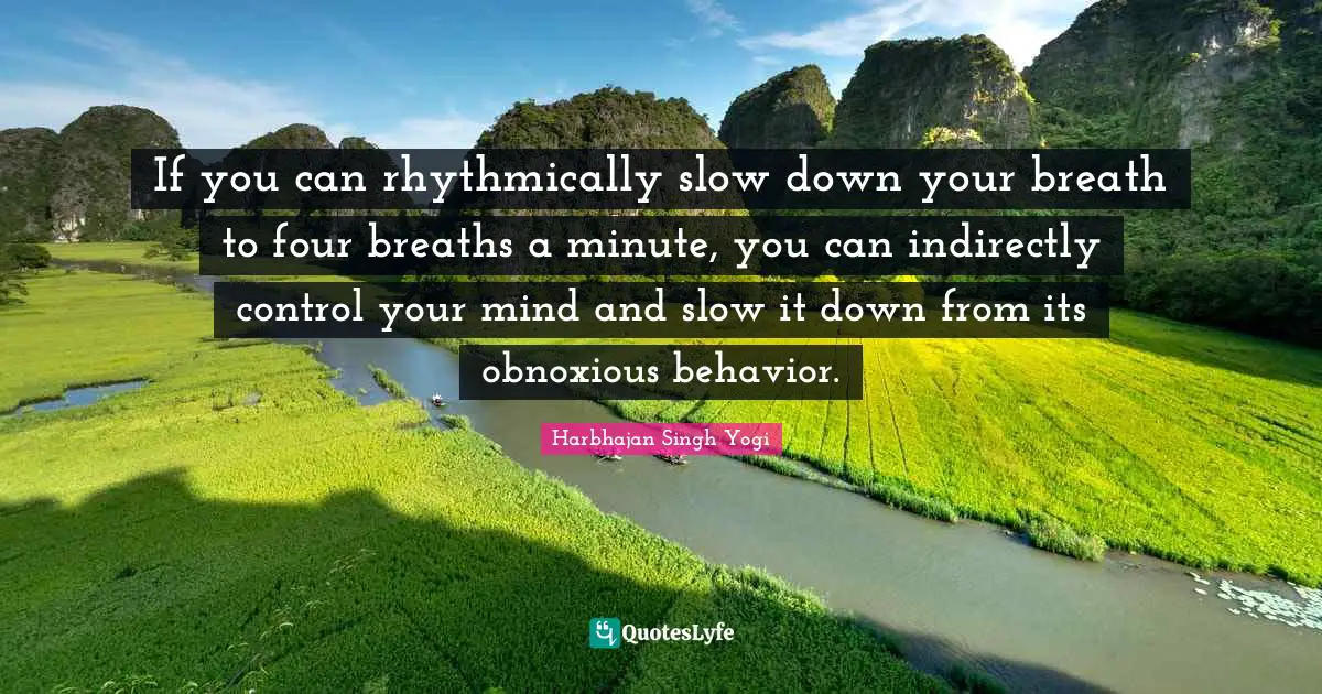 If you can rhythmically slow down your breath to four breaths a minute, you can indirectly control your mind and slow it down from its obnoxious behavior.
