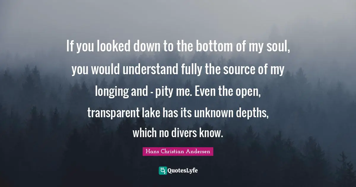Transparent Quotes: "If you looked down to the bottom of my soul, you would understand fully the source of my longing and – pity me. Even the open, transparent lake has its unknown depths, which no divers know."