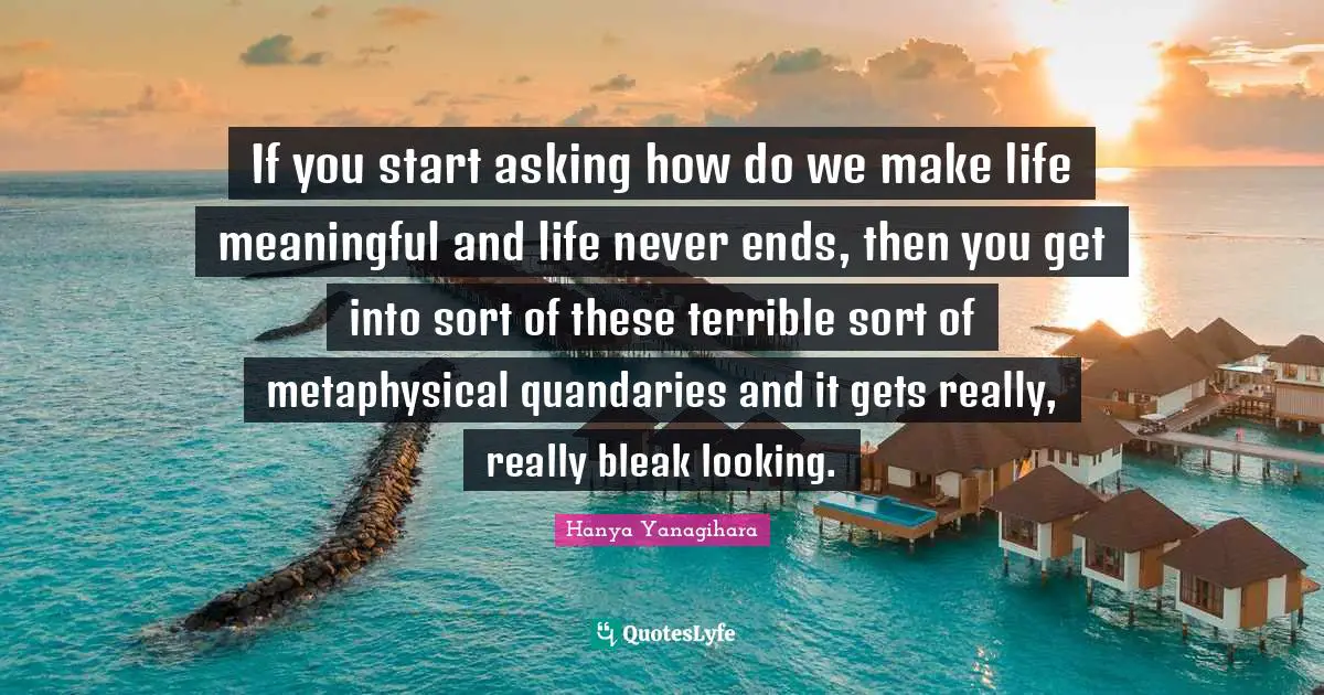 If you start asking how do we make life meaningful and life never ends, then you get into sort of these terrible sort of metaphysical quandaries and it gets really, really bleak looking.
