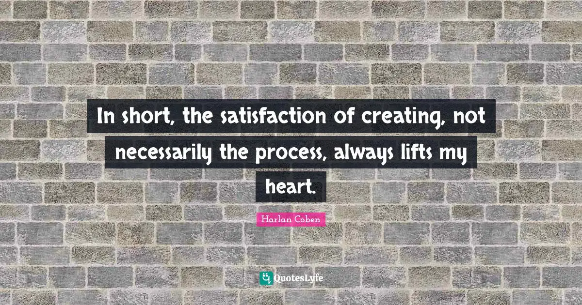 In short, the satisfaction of creating, not necessarily the process, always lifts my heart.