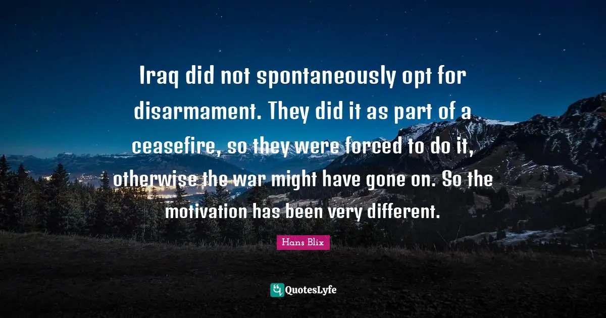 Hans Blix Quotes: "Iraq did not spontaneously opt for disarmament. They did it as part of a ceasefire, so they were forced to do it, otherwise the war might have gone on. So the motivation has been very different."