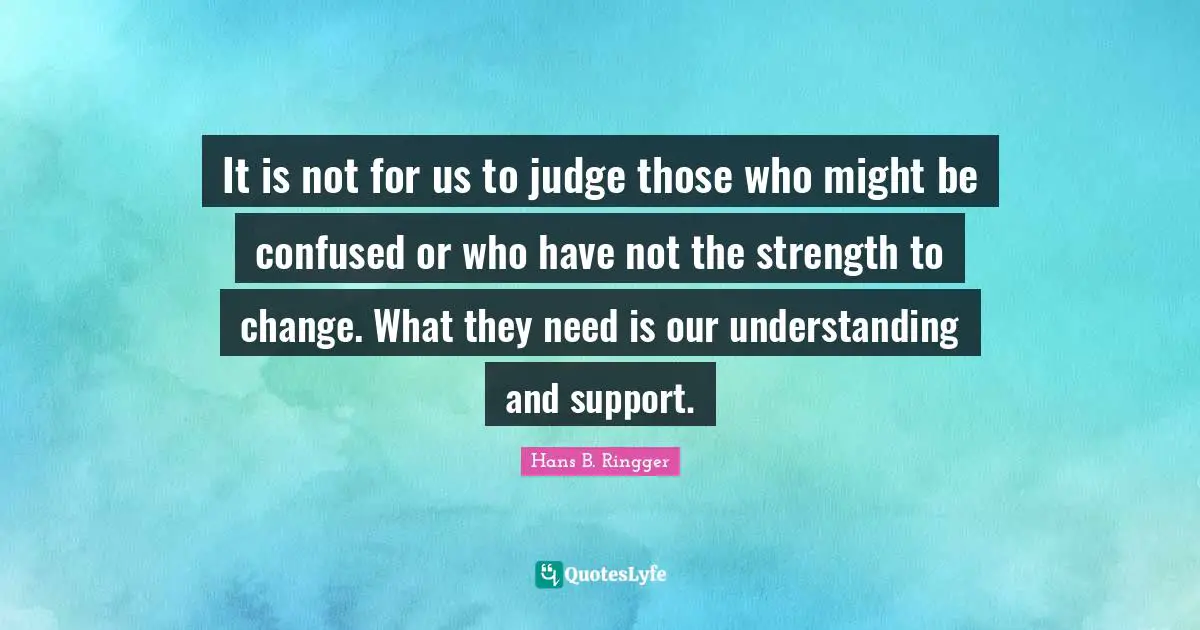 It is not for us to judge those who might be confused or who have not the strength to change. What they need is our understanding and support.