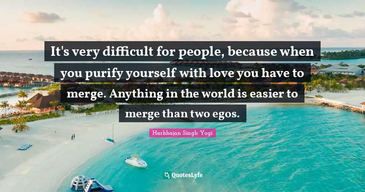 It's very difficult for people, because when you purify yourself with love you have to merge. Anything in the world is easier to merge than two egos.