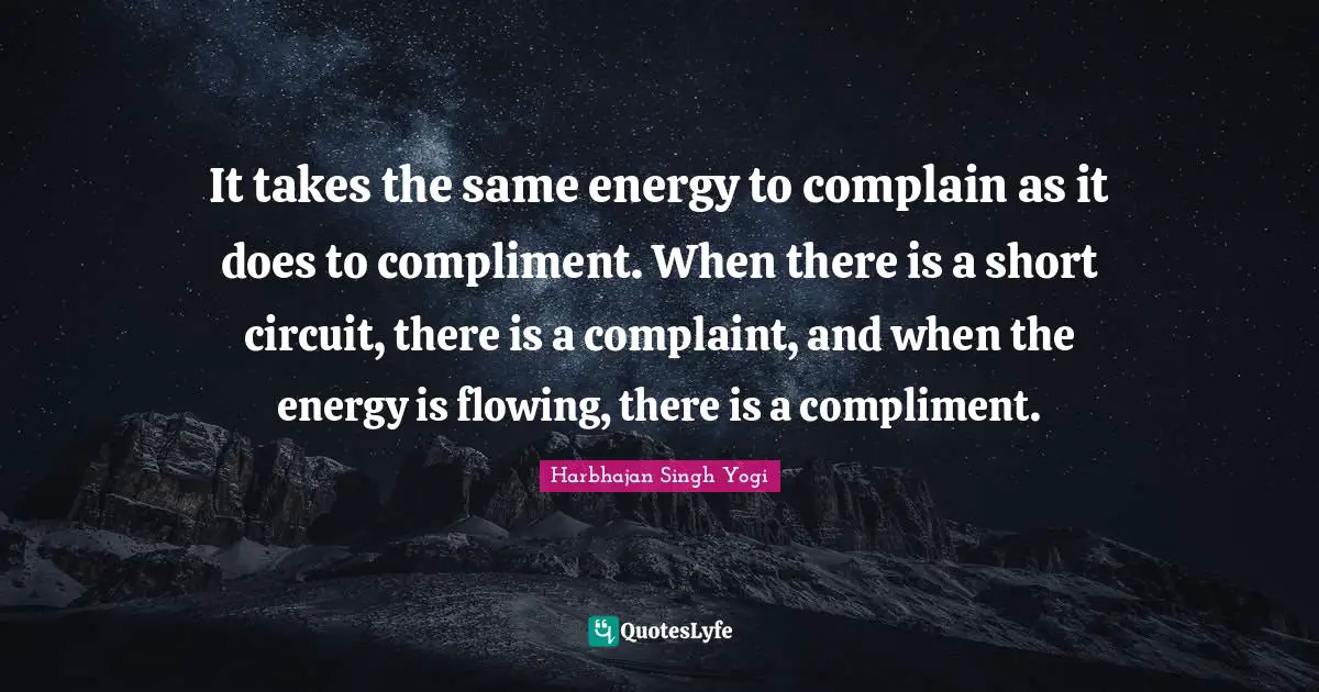 It takes the same energy to complain as it does to compliment. When there is a short circuit, there is a complaint, and when the energy is flowing, there is a compliment.