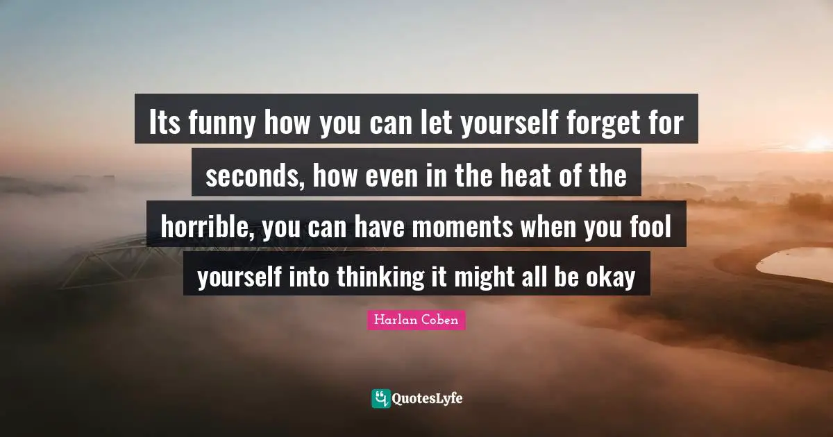 Its funny how you can let yourself forget for seconds, how even in the heat of the horrible, you can have moments when you fool yourself into thinking it might all be okay