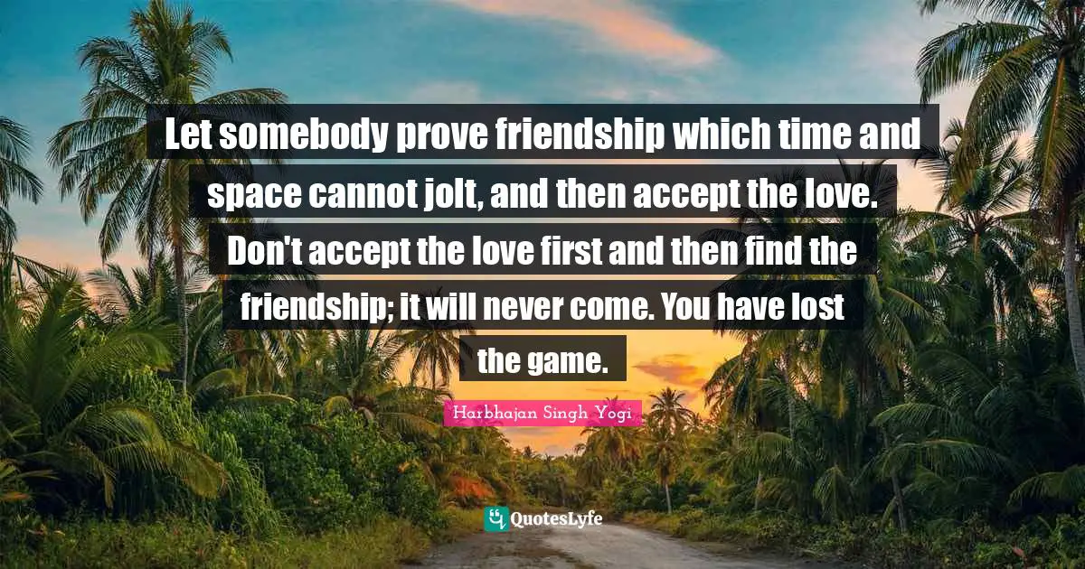 Let somebody prove friendship which time and space cannot jolt, and then accept the love. Don't accept the love first and then find the friendship; it will never come. You have lost the game.