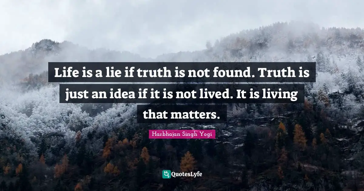Life is a lie if truth is not found. Truth is just an idea if it is not lived. It is living that matters.