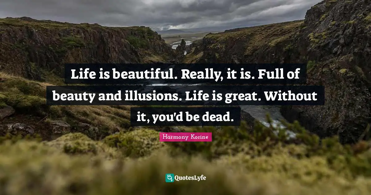 Life is beautiful. Really, it is. Full of beauty and illusions. Life is great. Without it, you'd be dead.
