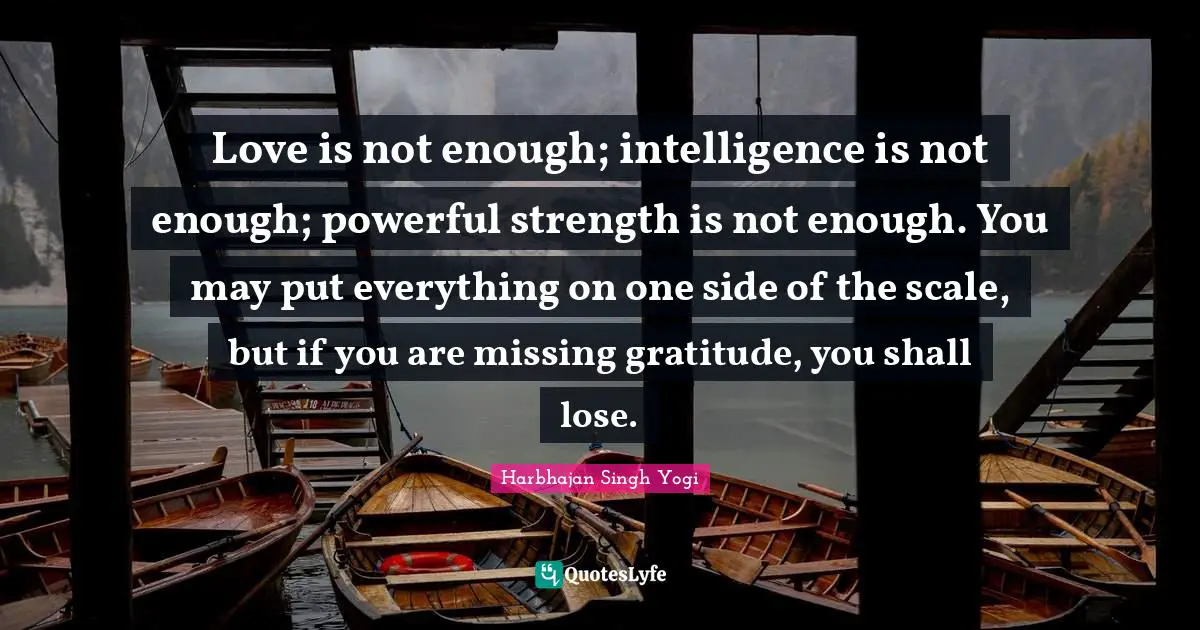 Love is not enough; intelligence is not enough; powerful strength is not enough. You may put everything on one side of the scale, but if you are missing gratitude, you shall lose.