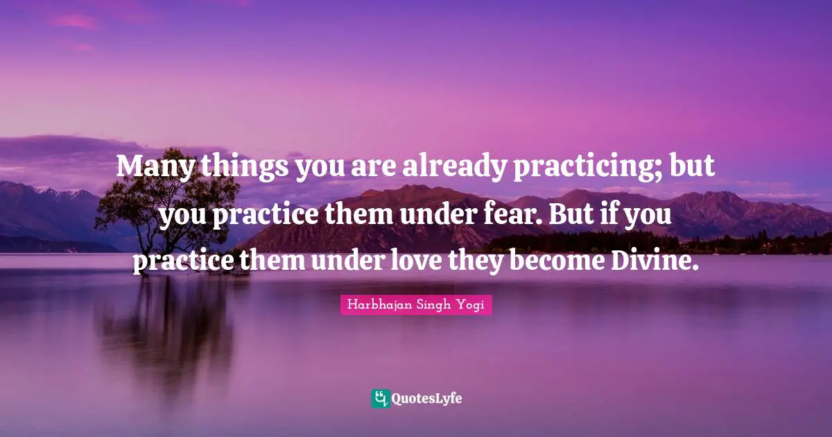 Many things you are already practicing; but you practice them under fear. But if you practice them under love they become Divine.