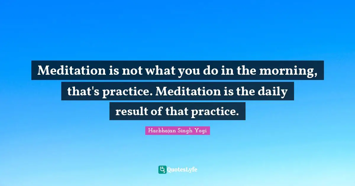 Meditation is not what you do in the morning, that's practice. Meditation is the daily result of that practice.