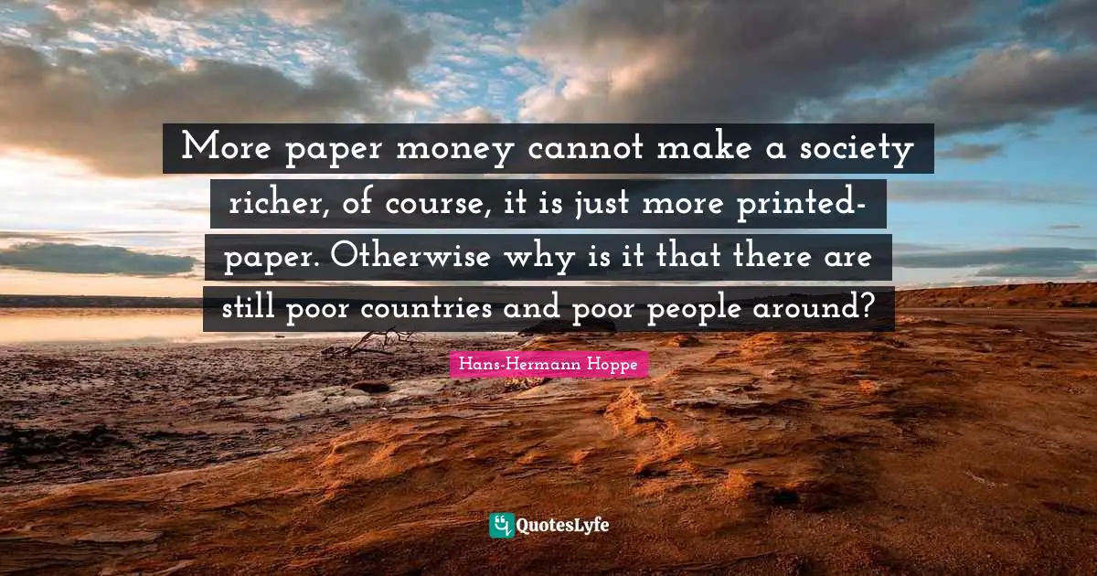 Poor People Quotes: "More paper money cannot make a society richer, of course, it is just more printed-paper. Otherwise why is it that there are still poor countries and poor people around?"