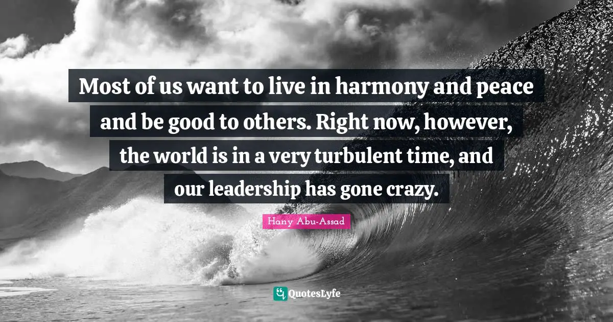 Most of us want to live in harmony and peace and be good to others. Right now, however, the world is in a very turbulent time, and our leadership has gone crazy.