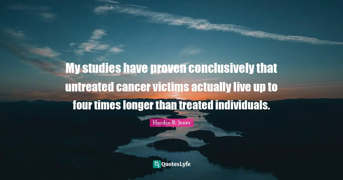 My studies have proven conclusively that untreated cancer victims actually live up to four times longer than treated individuals.