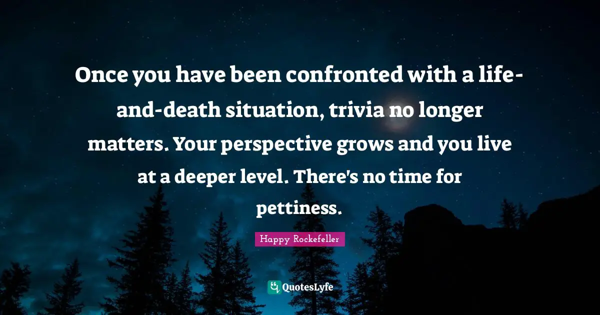 Once you have been confronted with a life-and-death situation, trivia no longer matters. Your perspective grows and you live at a deeper level. There's no time for pettiness.