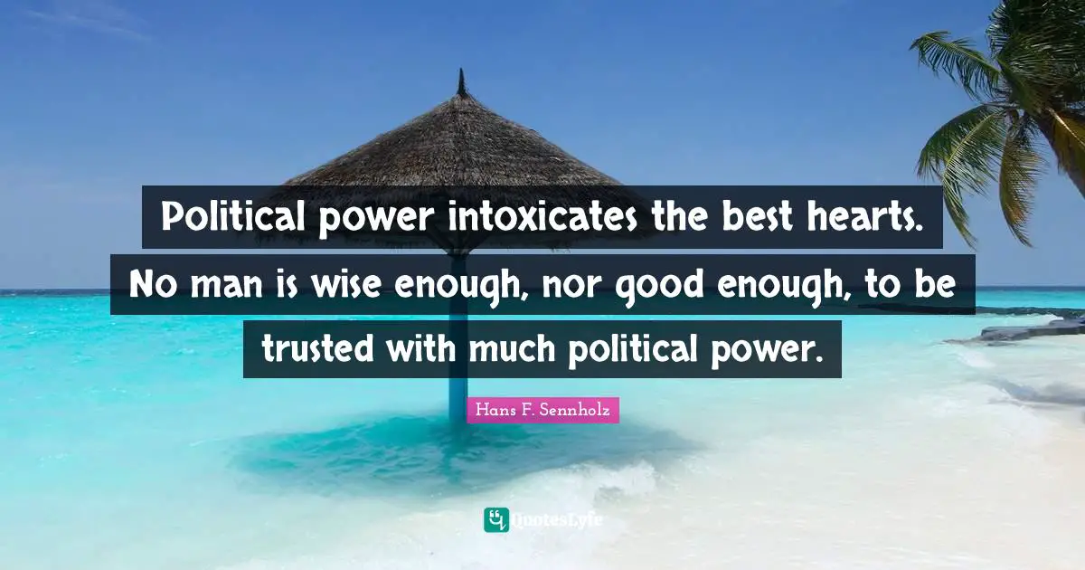 Political power intoxicates the best hearts. No man is wise enough, nor good enough, to be trusted with much political power.