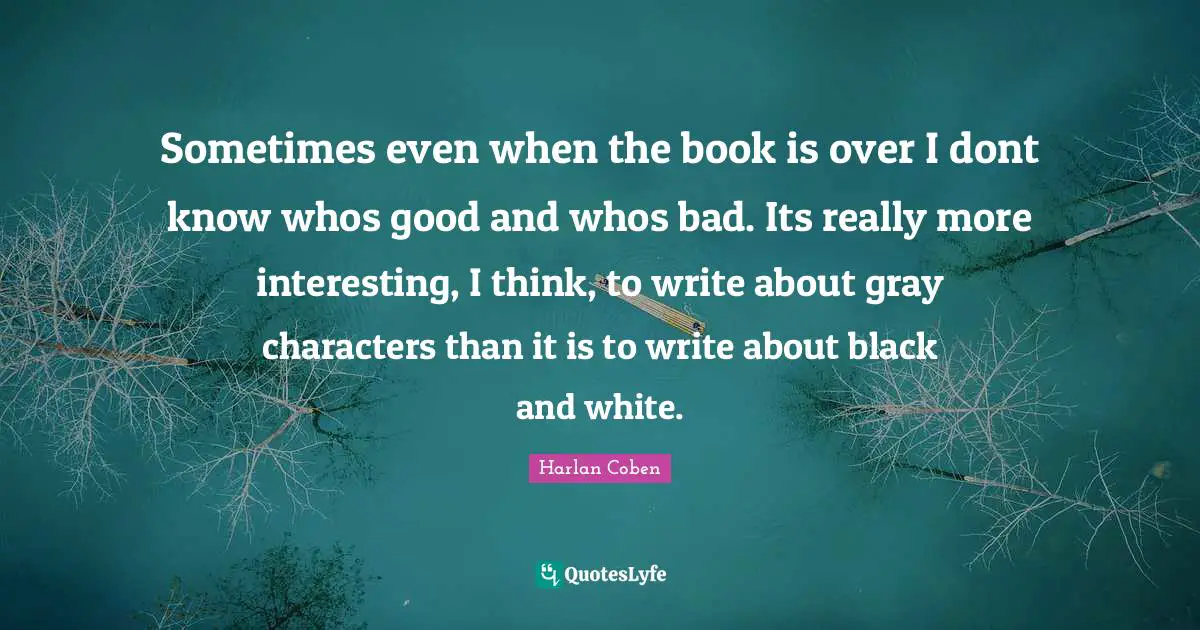 Sometimes even when the book is over I dont know whos good and whos bad. Its really more interesting, I think, to write about gray characters than it is to write about black and white.