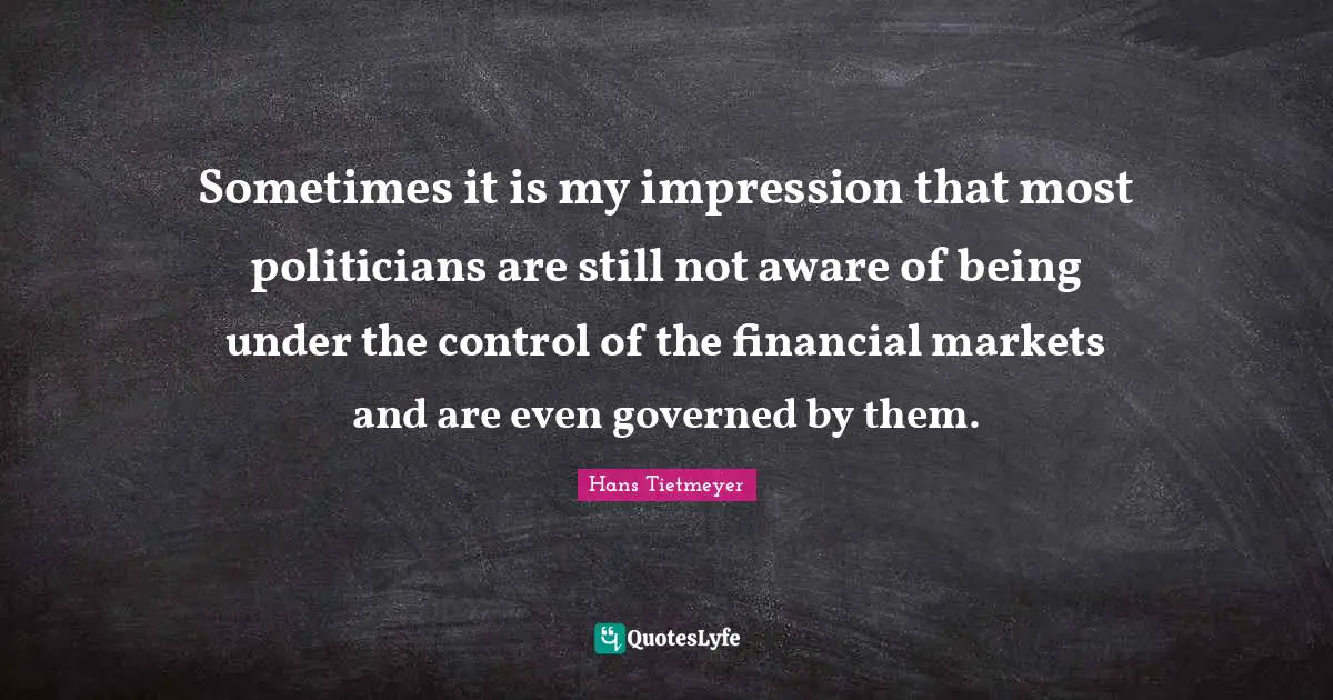 Sometimes it is my impression that most politicians are still not aware of being under the control of the financial markets and are even governed by them.
