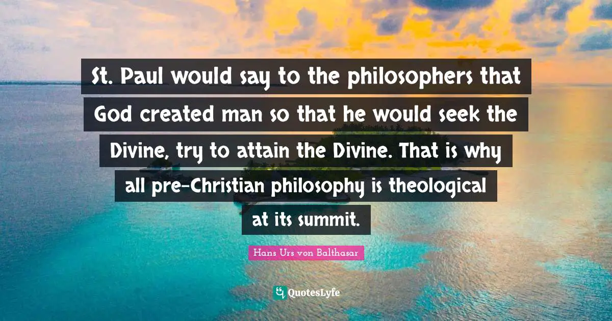 St. Paul would say to the philosophers that God created man so that he would seek the Divine, try to attain the Divine. That is why all pre-Christian philosophy is theological at its summit.