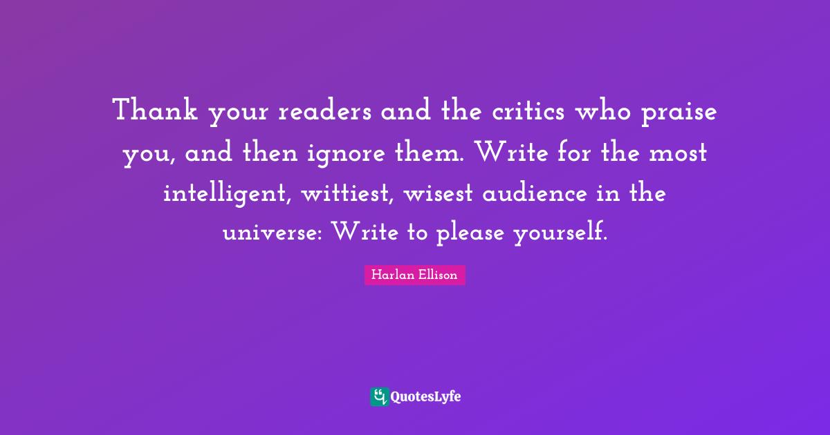 Praise Quotes: "Thank your readers and the critics who praise you, and then ignore them. Write for the most intelligent, wittiest, wisest audience in the universe: Write to please yourself."