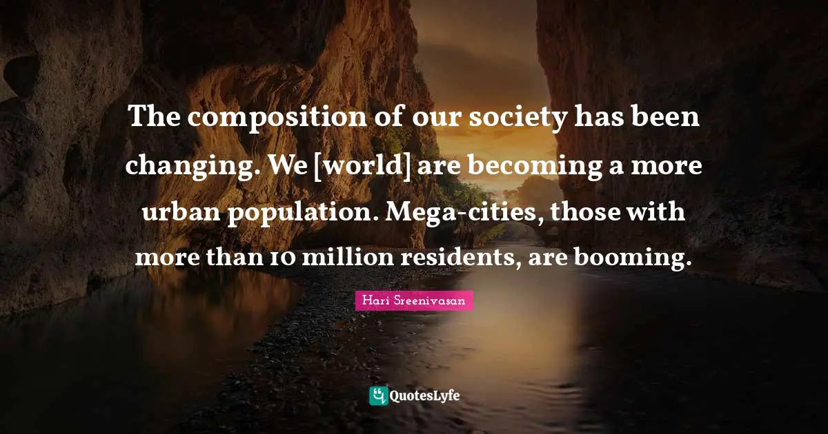 The composition of our society has been changing. We [world] are becoming a more urban population. Mega-cities, those with more than 10 million residents, are booming.