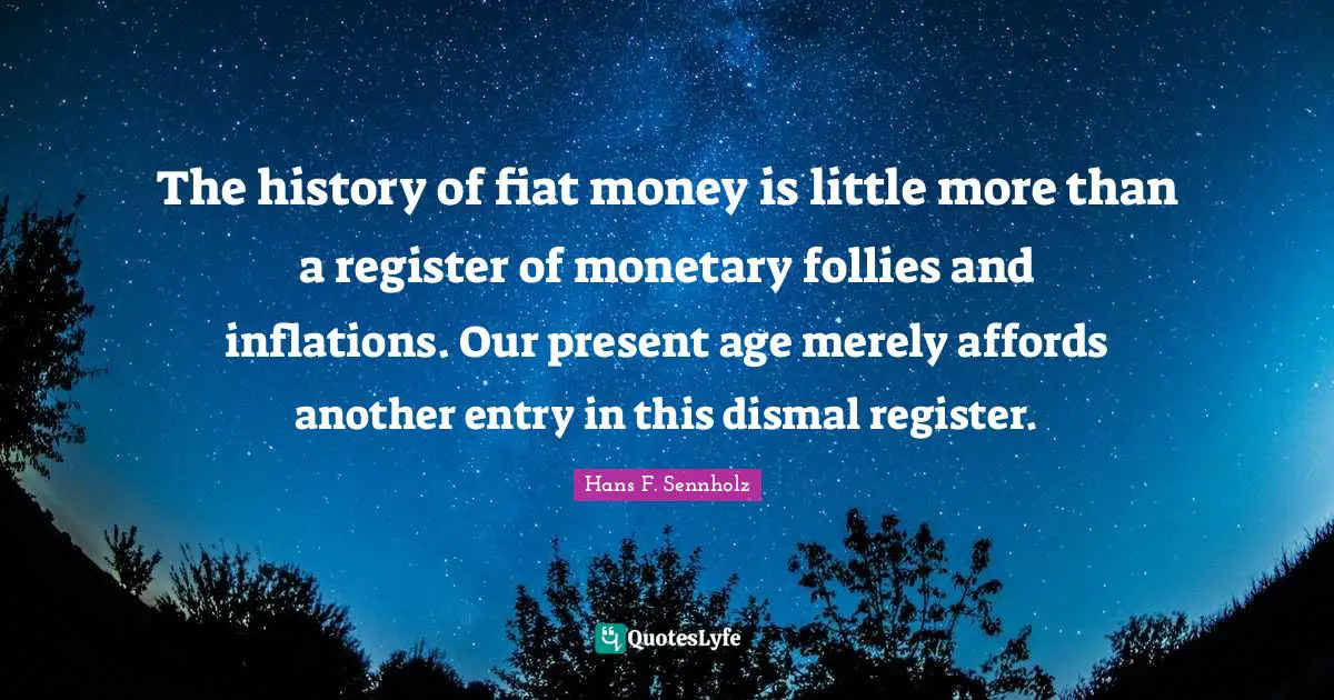 The history of fiat money is little more than a register of monetary follies and inflations. Our present age merely affords another entry in this dismal register.