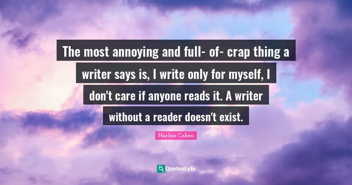 The most annoying and full- of- crap thing a writer says is, I write only for myself, I don't care if anyone reads it. A writer without a reader doesn't exist.
