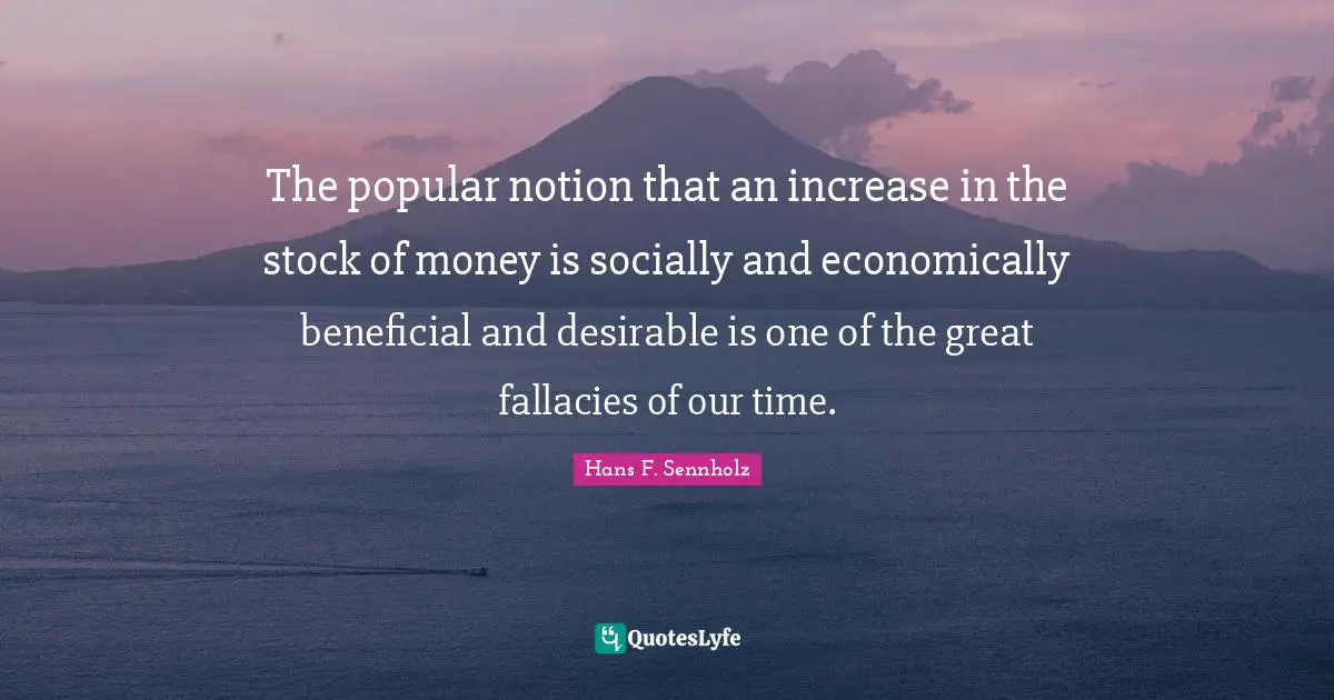 The popular notion that an increase in the stock of money is socially and economically beneficial and desirable is one of the great fallacies of our time.