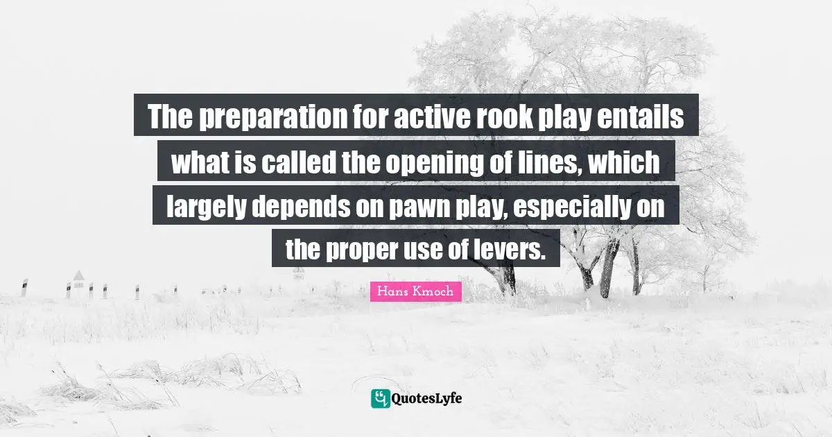 Levers Quotes: "The preparation for active rook play entails what is called the opening of lines, which largely depends on pawn play, especially on the proper use of levers."