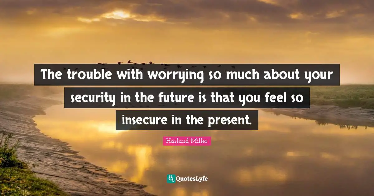 The trouble with worrying so much about your security in the future is that you feel so insecure in the present.