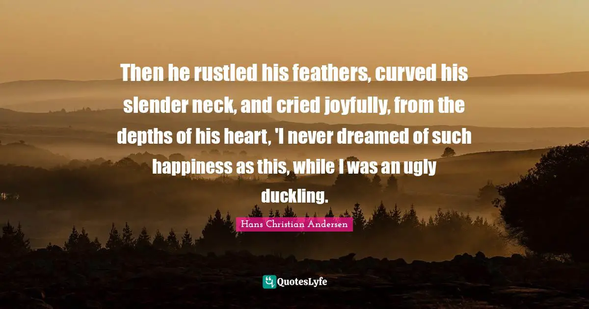 Slender Quotes: "Then he rustled his feathers, curved his slender neck, and cried joyfully, from the depths of his heart, 'I never dreamed of such happiness as this, while I was an ugly duckling."