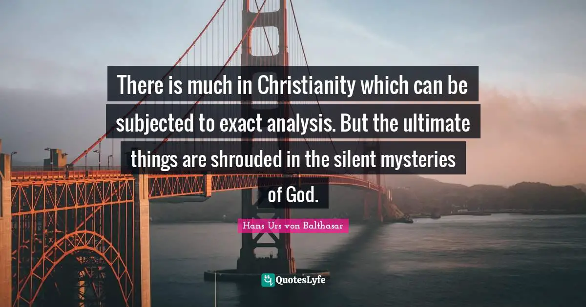 There is much in Christianity which can be subjected to exact analysis. But the ultimate things are shrouded in the silent mysteries of God.