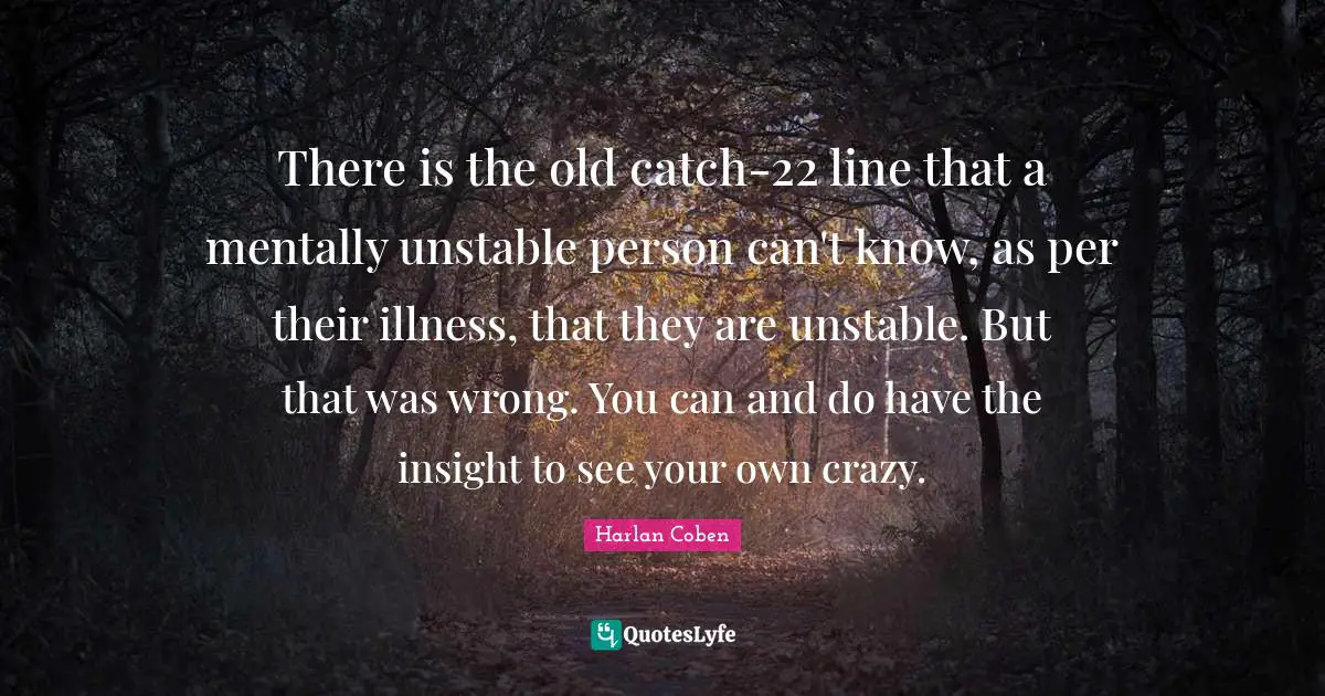 There is the old catch-22 line that a mentally unstable person can't know, as per their illness, that they are unstable. But that was wrong. You can and do have the insight to see your own crazy.