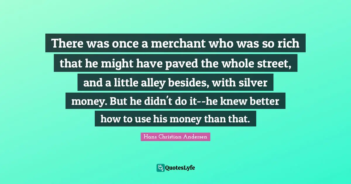 There was once a merchant who was so rich that he might have paved the whole street, and a little alley besides, with silver money. But he didn't do it--he knew better how to use his money than that.