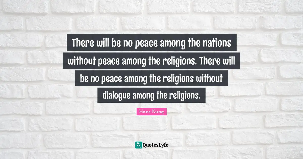 There will be no peace among the nations without peace among the religions. There will be no peace among the religions without dialogue among the religions.