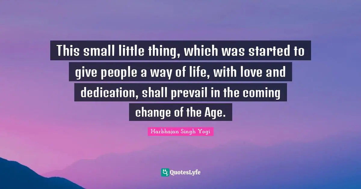 This small little thing, which was started to give people a way of life, with love and dedication, shall prevail in the coming change of the Age.