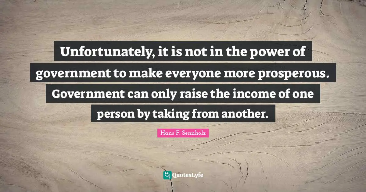 Unfortunately, it is not in the power of government to make everyone more prosperous. Government can only raise the income of one person by taking from another.